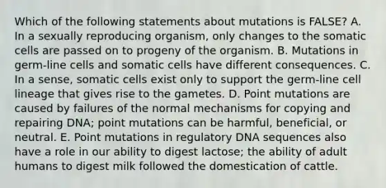 Which of the following statements about mutations is FALSE? A. In a sexually reproducing organism, only changes to the somatic cells are passed on to progeny of the organism. B. Mutations in germ-line cells and somatic cells have different consequences. C. In a sense, somatic cells exist only to support the germ-line cell lineage that gives rise to the gametes. D. Point mutations are caused by failures of the normal mechanisms for copying and repairing DNA; point mutations can be harmful, beneficial, or neutral. E. Point mutations in regulatory DNA sequences also have a role in our ability to digest lactose; the ability of adult humans to digest milk followed the domestication of cattle.