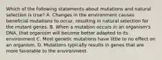 Which of the following statements about mutations and natural selection is true? A. Changes in the environment causes beneficial mutations to occur, resulting in natural selection for the mutant genes. B. When a mutation occurs in an organism's DNA, that organism will become better adapted to its environment C. Most genetic mutations have little to no effect on an organism. D. Mutations typically results in genes that are more favorable to the environment.