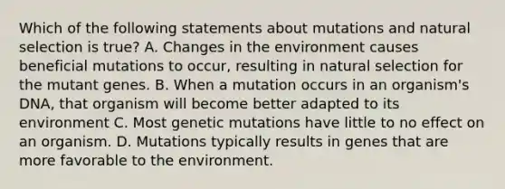 Which of the following statements about mutations and natural selection is true? A. Changes in the environment causes beneficial mutations to occur, resulting in natural selection for the mutant genes. B. When a mutation occurs in an organism's DNA, that organism will become better adapted to its environment C. Most genetic mutations have little to no effect on an organism. D. Mutations typically results in genes that are more favorable to the environment.