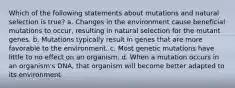 Which of the following statements about mutations and natural selection is true? a. Changes in the environment cause beneficial mutations to occur, resulting in natural selection for the mutant genes. b. Mutations typically result in genes that are more favorable to the environment. c. Most genetic mutations have little to no effect on an organism. d. When a mutation occurs in an organism's DNA, that organism will become better adapted to its environment.