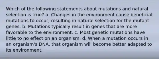 Which of the following statements about mutations and natural selection is true? a. Changes in the environment cause beneficial mutations to occur, resulting in natural selection for the mutant genes. b. Mutations typically result in genes that are more favorable to the environment. c. Most genetic mutations have little to no effect on an organism. d. When a mutation occurs in an organism's DNA, that organism will become better adapted to its environment.