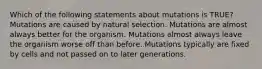 Which of the following statements about mutations is TRUE? Mutations are caused by natural selection. Mutations are almost always better for the organism. Mutations almost always leave the organism worse off than before. Mutations typically are fixed by cells and not passed on to later generations.