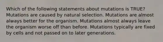 Which of the following statements about mutations is TRUE? Mutations are caused by natural selection. Mutations are almost always better for the organism. Mutations almost always leave the organism worse off than before. Mutations typically are fixed by cells and not passed on to later generations.