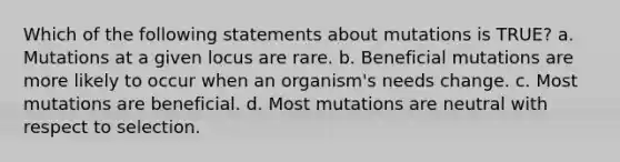 Which of the following statements about mutations is TRUE? a. Mutations at a given locus are rare. b. Beneficial mutations are more likely to occur when an organism's needs change. c. Most mutations are beneficial. d. Most mutations are neutral with respect to selection.