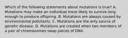 Which of the following statements about mutations is true? A. Mutations may make an individual more likely to survive long enough to produce offspring. B. Mutations are always caused by environmental pollutants. C. Mutations are the only source of genetic disease. D. Mutations are created when two members of a pair of chromosomes swap pieces of DNA.