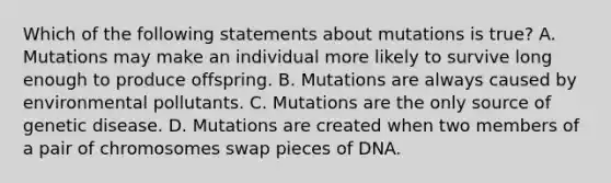 Which of the following statements about mutations is true? A. Mutations may make an individual more likely to survive long enough to produce offspring. B. Mutations are always caused by environmental pollutants. C. Mutations are the only source of genetic disease. D. Mutations are created when two members of a pair of chromosomes swap pieces of DNA.