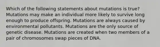 Which of the following statements about mutations is true? Mutations may make an individual more likely to survive long enough to produce offspring. Mutations are always caused by environmental pollutants. Mutations are the only source of genetic disease. Mutations are created when two members of a pair of chromosomes swap pieces of DNA.