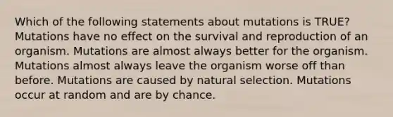 Which of the following statements about mutations is TRUE? Mutations have no effect on the survival and reproduction of an organism. Mutations are almost always better for the organism. Mutations almost always leave the organism worse off than before. Mutations are caused by natural selection. Mutations occur at random and are by chance.