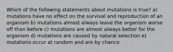 Which of the following statements about mutations is true? a) mutations have no effect on the survival and reproduction of an organism b) mutations almost always leave the organism worse off than before c) mutations are almost always better for the organism d) mutations are caused by natural selection e) mutations occur at random and are by chance