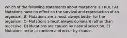 Which of the following statements about mutations is TRUE? A) Mutations have no effect on the survival and reproduction of an organism, B) Mutations are almost always better for the organism, C) Mutations almost always dominant rather than recessive, D) Mutations are caused by natural selection, E) Mutations occur at random and occur by chance,