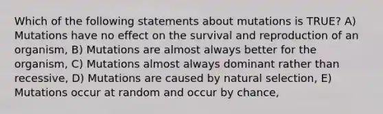 Which of the following statements about mutations is TRUE? A) Mutations have no effect on the survival and reproduction of an organism, B) Mutations are almost always better for the organism, C) Mutations almost always dominant rather than recessive, D) Mutations are caused by natural selection, E) Mutations occur at random and occur by chance,