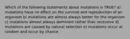 Which of the following statements about mutations is TRUE? a) mutations have no effect on the survival and reproduction of an organism b) mutations are almost always better for the organism c) mutations almost always dominant rather than recessive d) mutations are caused by natural selection e) mutations occur at random and occur by chance