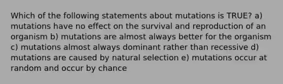 Which of the following statements about mutations is TRUE? a) mutations have no effect on the survival and reproduction of an organism b) mutations are almost always better for the organism c) mutations almost always dominant rather than recessive d) mutations are caused by natural selection e) mutations occur at random and occur by chance