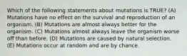 Which of the following statements about mutations is TRUE? (A) Mutations have no effect on the survival and reproduction of an organism. (B) Mutations are almost always better for the organism. (C) Mutations almost always leave the organism worse off than before. (D) Mutations are caused by natural selection. (E) Mutations occur at random and are by chance.