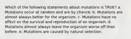 Which of the following statements about mutations is TRUE? a. Mutations occur at random and are by chance. b. Mutations are almost always better for the organism. c. Mutations have no effect on the survival and reproduction of an organism. d. Mutations almost always leave the organism worse off than before. e. Mutations are caused by natural selection.