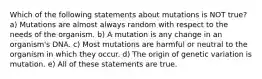 Which of the following statements about mutations is NOT true? a) Mutations are almost always random with respect to the needs of the organism. b) A mutation is any change in an organism's DNA. c) Most mutations are harmful or neutral to the organism in which they occur. d) The origin of genetic variation is mutation. e) All of these statements are true.