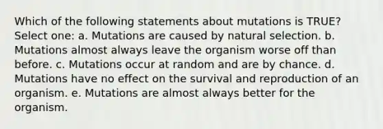 Which of the following statements about mutations is TRUE? Select one: a. Mutations are caused by natural selection. b. Mutations almost always leave the organism worse off than before. c. Mutations occur at random and are by chance. d. Mutations have no effect on the survival and reproduction of an organism. e. Mutations are almost always better for the organism.