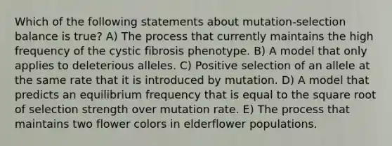 Which of the following statements about mutation-selection balance is true? A) The process that currently maintains the high frequency of the cystic fibrosis phenotype. B) A model that only applies to deleterious alleles. C) Positive selection of an allele at the same rate that it is introduced by mutation. D) A model that predicts an equilibrium frequency that is equal to the square root of selection strength over mutation rate. E) The process that maintains two flower colors in elderflower populations.