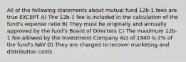 All of the following statements about mutual fund 12b-1 fees are true EXCEPT A) The 12b-1 fee is included in the calculation of the fund's expense ratio B) They must be originally and annually approved by the fund's Board of Directors C) The maximum 12b-1 fee allowed by the Investment Company Act of 1940 is 2% of the fund's NAV D) They are charged to recover marketing and distribution costs