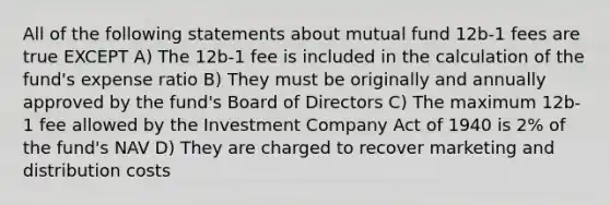 All of the following statements about mutual fund 12b-1 fees are true EXCEPT A) The 12b-1 fee is included in the calculation of the fund's expense ratio B) They must be originally and annually approved by the fund's Board of Directors C) The maximum 12b-1 fee allowed by the Investment Company Act of 1940 is 2% of the fund's NAV D) They are charged to recover marketing and distribution costs