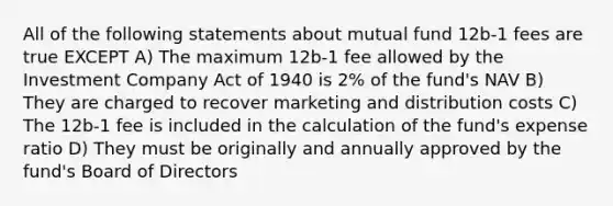 All of the following statements about mutual fund 12b-1 fees are true EXCEPT A) The maximum 12b-1 fee allowed by the Investment Company Act of 1940 is 2% of the fund's NAV B) They are charged to recover marketing and distribution costs C) The 12b-1 fee is included in the calculation of the fund's expense ratio D) They must be originally and annually approved by the fund's Board of Directors