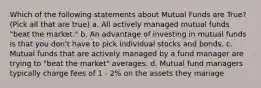 Which of the following statements about Mutual Funds are True? (Pick all that are true) a. All actively managed mutual funds "beat the market." b. An advantage of investing in mutual funds is that you don't have to pick individual stocks and bonds. c. Mutual funds that are actively managed by a fund manager are trying to "beat the market" averages. d. Mutual fund managers typically charge fees of 1 - 2% on the assets they manage