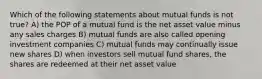 Which of the following statements about mutual funds is not true? A) the POP of a mutual fund is the net asset value minus any sales charges B) mutual funds are also called opening investment companies C) mutual funds may continually issue new shares D) when investors sell mutual fund shares, the shares are redeemed at their net asset value