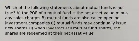 Which of the following statements about mutual funds is not true? A) the POP of a mutual fund is the net asset value minus any sales charges B) mutual funds are also called opening investment companies C) mutual funds may continually issue new shares D) when investors sell mutual fund shares, the shares are redeemed at their net asset value