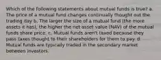 Which of the following statements about mutual funds is true? a. The price of a mutual fund changes continually thought out the trading day b. The larger the size of a mutual fund (the more assets it has), the higher the net asset value (NAV) of the mutual funds share price. c. Mutual funds aren't taxed because they pass taxes thought to their shareholders for them to pay. d. Mutual funds are typically traded in the secondary market between investors.