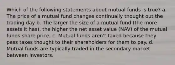 Which of the following statements about mutual funds is true? a. The price of a mutual fund changes continually thought out the trading day b. The larger the size of a mutual fund (the more assets it has), the higher the net asset value (NAV) of the mutual funds share price. c. Mutual funds aren't taxed because they pass taxes thought to their shareholders for them to pay. d. Mutual funds are typically traded in the secondary market between investors.