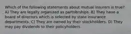 Which of the following statements about mutual insurers is true? A) They are legally organized as partnerships. B) They have a board of directors which is selected by state insurance departments. C) They are owned by their stockholders. D) They may pay dividends to their policyholders.