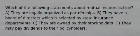 Which of the following statements about mutual insurers is true? A) They are legally organized as partnerships. B) They have a board of directors which is selected by state insurance departments. C) They are owned by their stockholders. D) They may pay dividends to their policyholders.