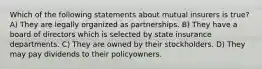 Which of the following statements about mutual insurers is true? A) They are legally organized as partnerships. B) They have a board of directors which is selected by state insurance departments. C) They are owned by their stockholders. D) They may pay dividends to their policyowners.