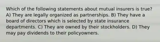 Which of the following statements about mutual insurers is true? A) They are legally organized as partnerships. B) They have a board of directors which is selected by state insurance departments. C) They are owned by their stockholders. D) They may pay dividends to their policyowners.