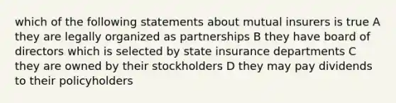 which of the following statements about mutual insurers is true A they are legally organized as partnerships B they have board of directors which is selected by state insurance departments C they are owned by their stockholders D they may pay dividends to their policyholders