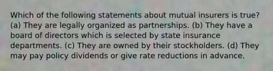 Which of the following statements about mutual insurers is true? (a) They are legally organized as partnerships. (b) They have a board of directors which is selected by state insurance departments. (c) They are owned by their stockholders. (d) They may pay policy dividends or give rate reductions in advance.