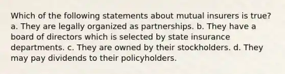 Which of the following statements about mutual insurers is true? a. They are legally organized as partnerships. b. They have a board of directors which is selected by state insurance departments. c. They are owned by their stockholders. d. They may pay dividends to their policyholders.