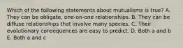 Which of the following statements about mutualisms is true? A. They can be obligate, one-on-one relationships. B. They can be diffuse relationships that involve many species. C. Their evolutionary consequences are easy to predict. D. Both a and b E. Both a and c