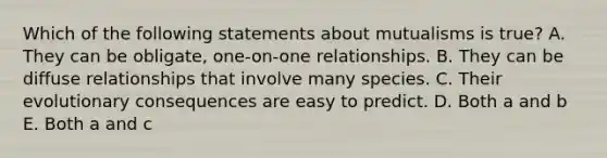 Which of the following statements about mutualisms is true? A. They can be obligate, one-on-one relationships. B. They can be diffuse relationships that involve many species. C. Their evolutionary consequences are easy to predict. D. Both a and b E. Both a and c