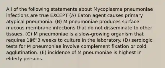 All of the following statements about Mycoplasma pneumoniae infections are true EXCEPT (A) Eaton agent causes primary atypical pneumonia. (B) M pneumoniae produces surface mucous membrane infections that do not disseminate to other tissues. (C) M pneumoniae is a slow-growing organism that requires 1â€"3 weeks to culture in the laboratory. (D) serologic tests for M pneumoniae involve complement fixation or cold agglutination. (E) incidence of M pneumoniae is highest in elderly persons.