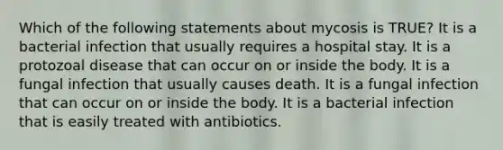 Which of the following statements about mycosis is TRUE? It is a bacterial infection that usually requires a hospital stay. It is a protozoal disease that can occur on or inside the body. It is a fungal infection that usually causes death. It is a fungal infection that can occur on or inside the body. It is a bacterial infection that is easily treated with antibiotics.