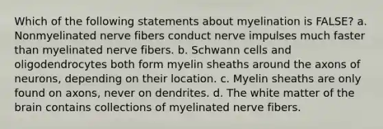 Which of the following statements about myelination is FALSE? a. Nonmyelinated nerve fibers conduct nerve impulses much faster than myelinated nerve fibers. b. Schwann cells and oligodendrocytes both form myelin sheaths around the axons of neurons, depending on their location. c. Myelin sheaths are only found on axons, never on dendrites. d. The white matter of the brain contains collections of myelinated nerve fibers.