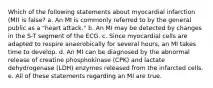 Which of the following statements about myocardial infarction (MI) is false? a. An MI is commonly referred to by the general public as a "heart attack." b. An MI may be detected by changes in the S-T segment of the ECG. c. Since myocardial cells are adapted to respire anaerobically for several hours, an MI takes time to develop. d. An MI can be diagnosed by the abnormal release of creatine phosphokinase (CPK) and lactate dehydrogenase (LDH) enzymes released from the infarcted cells. e. All of these statements regarding an MI are true.