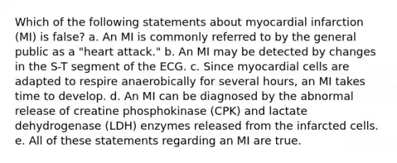 Which of the following statements about myocardial infarction (MI) is false? a. An MI is commonly referred to by the general public as a "heart attack." b. An MI may be detected by changes in the S-T segment of the ECG. c. Since myocardial cells are adapted to respire anaerobically for several hours, an MI takes time to develop. d. An MI can be diagnosed by the abnormal release of creatine phosphokinase (CPK) and lactate dehydrogenase (LDH) enzymes released from the infarcted cells. e. All of these statements regarding an MI are true.