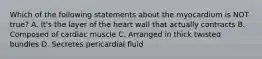 Which of the following statements about the myocardium is NOT true? A. It's the layer of the heart wall that actually contracts B. Composed of cardiac muscle C. Arranged in thick twisted bundles D. Secretes pericardial fluid