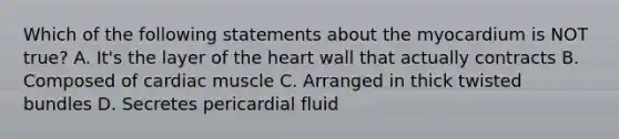 Which of the following statements about the myocardium is NOT true? A. It's the layer of the heart wall that actually contracts B. Composed of cardiac muscle C. Arranged in thick twisted bundles D. Secretes pericardial fluid