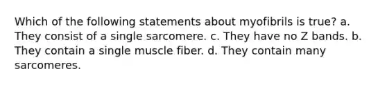 Which of the following statements about myofibrils is true? a. They consist of a single sarcomere. c. They have no Z bands. b. They contain a single muscle fiber. d. They contain many sarcomeres.