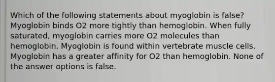 Which of the following statements about myoglobin is false? Myoglobin binds O2 more tightly than hemoglobin. When fully saturated, myoglobin carries more O2 molecules than hemoglobin. Myoglobin is found within vertebrate muscle cells. Myoglobin has a greater affinity for O2 than hemoglobin. None of the answer options is false.