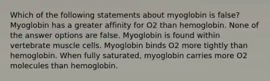 Which of the following statements about myoglobin is false? Myoglobin has a greater affinity for O2 than hemoglobin. None of the answer options are false. Myoglobin is found within vertebrate muscle cells. Myoglobin binds O2 more tightly than hemoglobin. When fully saturated, myoglobin carries more O2 molecules than hemoglobin.