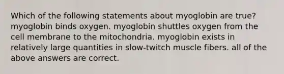 Which of the following statements about myoglobin are true? myoglobin binds oxygen. myoglobin shuttles oxygen from the cell membrane to the mitochondria. myoglobin exists in relatively large quantities in slow-twitch muscle fibers. all of the above answers are correct.